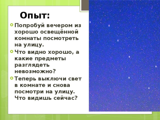 Опыт: Попробуй вечером из хорошо освещённой комнаты посмотреть на улицу. Что видно хорошо, а какие предметы разглядеть невозможно? Теперь выключи свет в комнате и снова посмотри на улицу. Что видишь сейчас? 