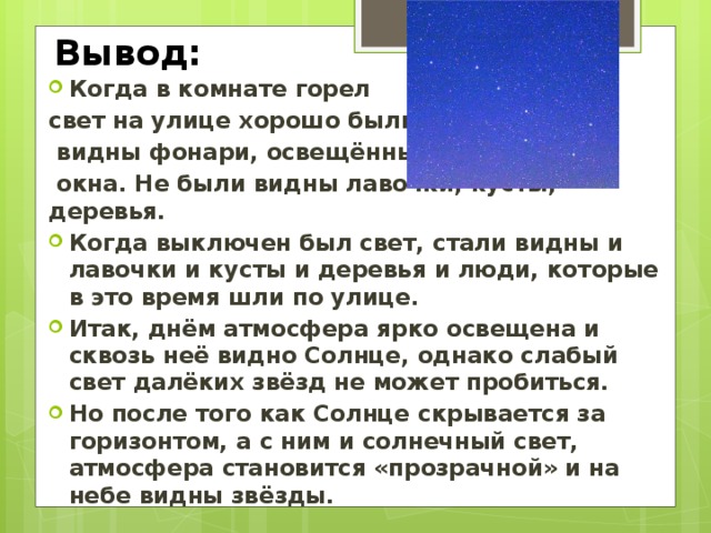 Вывод: Когда в комнате горел свет на улице хорошо были  видны фонари, освещённые  окна. Не были видны лавочки, кусты, деревья. Когда выключен был свет, стали видны и лавочки и кусты и деревья и люди, которые в это время шли по улице. Итак, днём атмосфера ярко освещена и сквозь неё видно Солнце, однако слабый свет далёких звёзд не может пробиться. Но после того как Солнце скрывается за горизонтом, а с ним и солнечный свет, атмосфера становится «прозрачной» и на небе видны звёзды.  