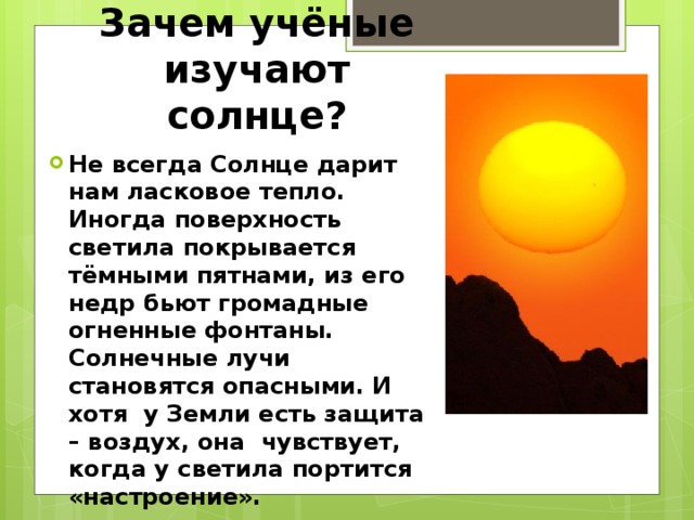 Зачем учёные изучают солнце? Не всегда Солнце дарит нам ласковое тепло. Иногда поверхность светила покрывается тёмными пятнами, из его недр бьют громадные огненные фонтаны. Солнечные лучи становятся опасными. И хотя у Земли есть защита – воздух, она чувствует, когда у светила портится «настроение». 