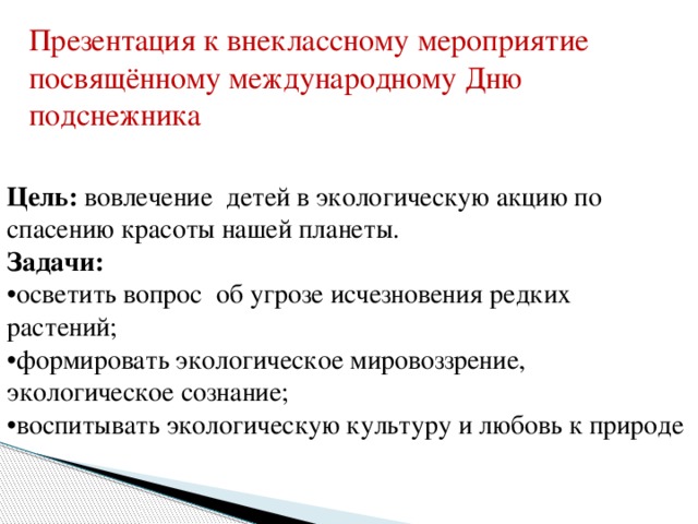 Презентация к внеклассному мероприятие посвящённому международному Дню подснежника Цель: вовлечение детей в экологическую акцию по спасению красоты нашей планеты.   Задачи:    •осветить вопрос об угрозе исчезновения редких растений;   •формировать экологическое мировоззрение,   экологическое сознание;   •воспитывать экологическую культуру и любовь к природе 