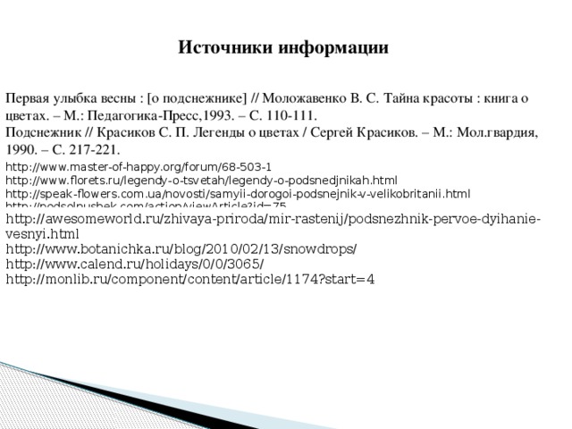 Источники информации Первая улыбка весны : [о подснежнике] // Моложавенко В. С. Тайна красоты : книга о цветах. – М.: Педагогика-Пресс,1993. – С. 110-111. Подснежник // Красиков С. П. Легенды о цветах / Сергей Красиков. – М.: Мол.гвардия, 1990. – С. 217-221. http://www.master-of-happy.org/forum/68-503-1  http://www.florets.ru/legendy-o-tsvetah/legendy-o-podsnedjnikah.html http://speak-flowers.com.ua/novosti/samyii-dorogoi-podsnejnik-v-velikobritanii.html http://podsolnushek.com/action/viewArticle?id=75 http://awesomeworld.ru/zhivaya-priroda/mir-rastenij/podsnezhnik-pervoe-dyihanie-vesnyi.html http://www.botanichka.ru/blog/2010/02/13/snowdrops/ http://www.calend.ru/holidays/0/0/3065/ http://monlib.ru/component/content/article/1174?start=4 