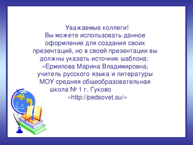 Уважаемые коллеги! Вы можете использовать данное оформление для создания своих презентаций, но в своей презентации вы должны указать источник шаблона: «Ермилова Марина Владимировна, учитель русского языка и литературы МОУ средняя общеобразовательная школа № 1 г. Гуково  «http://pedsovet.su/»