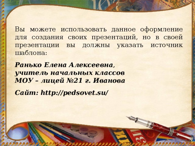 Вы можете использовать данное оформление для создания своих презентаций, но в своей презентации вы должны указать источник шаблона:   Ранько Елена Алексеевна ,  учитель начальных классов МОУ – лицей №21 г. Иванова  Сайт: http://pedsovet.su/