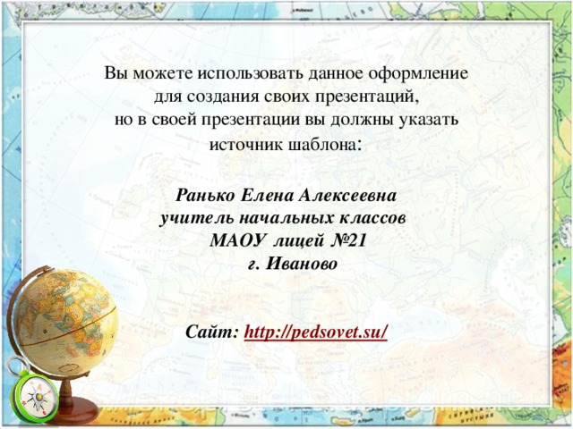 Вы можете использовать данное оформление для создания своих презентаций, но в своей презентации вы должны указать источник шаблона : Ранько Елена Алексеевна учитель начальных классов МАОУ лицей №21  г. Иваново   Сайт: http://pedsovet.su/