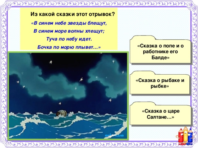   Из какой сказки этот отрывок? «В синем небе звезды блещут, В синем море волны хлещут; Туча по небу идет. Бочка по морю плывет…» «Сказка о попе и о работнике его Балде»  «Сказка о рыбаке и рыбке»  «Сказка о царе Салтане…» 