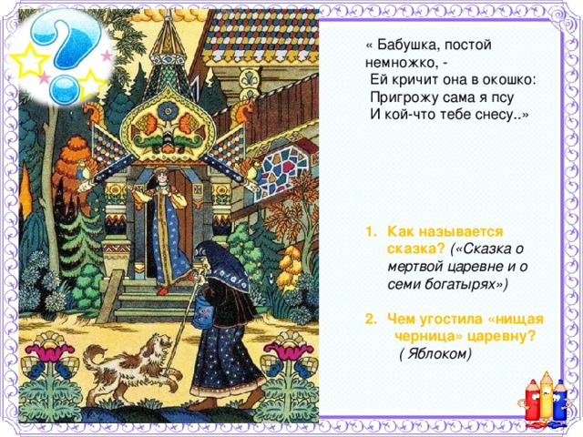 « Бабушка, постой немножко, -  Ей кричит она в окошко:  Пригрожу сама я псу  И кой-что тебе снесу..» Как называется сказка? («Сказка о мертвой царевне и о семи богатырях»)  Чем угостила «нищая  черница» царевну?  ( Яблоком)   