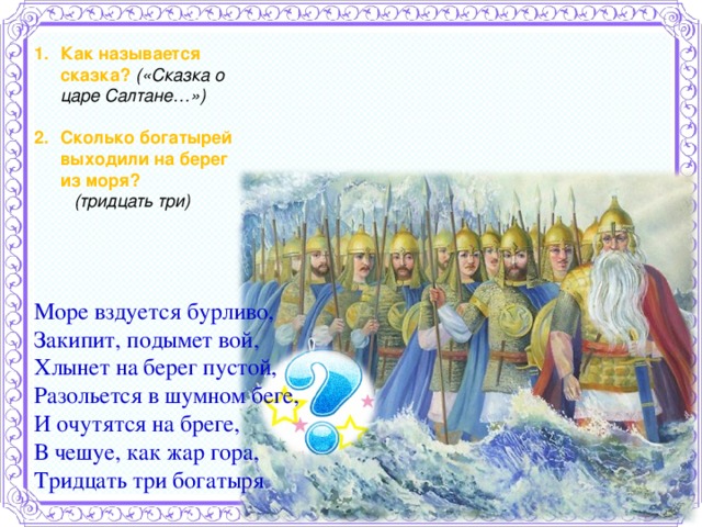 Как называется сказка? («Сказка о царе Салтане…»)  Сколько богатырей выходили на берег из моря?  (тридцать три)   Море вздуется бурливо, Закипит, подымет вой, Хлынет на берег пустой, Разольется в шумном беге, И очутятся на бреге, В чешуе, как жар гора, Тридцать три богатыря  