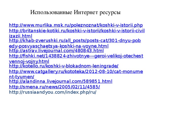 Использованные Интернет ресурсы http://www.murlika.msk.ru/poleznoznat/koshki-v-istorii.php http://britanskie-kotiki.ru/koshki-v-istorii/koshki-v-istorii-civilizazii.html http://khab-zverushki.ru/all_posts/posts-cat/301-dnyu-pobedy-posvyaschaetsya-koshki-na-voyne.html http://astrav.livejournal.com/480843.html http://fishki.net/1438824-zhivotnye---geroi-velikoj-otechestvennoj-vojny.html http://kotello.ru/koshki-v-blokadnom-leningrade/ http://www.catgallery.ru/kototeka/2012-08-10/cat-monument-tyumen/ http://alandinna.livejournal.com/589851.html http://smena.ru/news/2005/02/11/4585/ http://russiaandyou.com/index.php/ru/ 