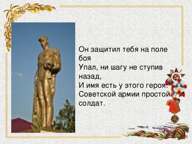 Он защитил тебя на поле боя Упал, ни шагу не ступив назад, И имя есть у этого героя: Советской армии простой солдат. 