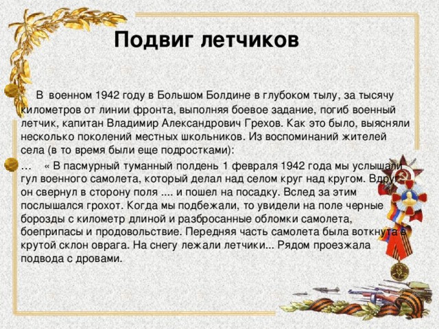 Подвиг летчиков  В  военном 1942 году в Большом Болдине в глубоком тылу, за тысячу километров от линии фронта, выполняя боевое задание, погиб военный летчик, капитан Владимир Александрович Грехов. Как это было, выясняли несколько поколений местных школьников. Из воспоминаний жителей села (в то время были еще подростками): … « В пасмурный туманный полдень 1 февраля 1942 года мы услышали гул военного самолета, который делал над селом круг над кругом. Вдруг он свернул в сторону поля .... и пошел на посадку. Вслед за этим послышался грохот. Когда мы подбежали, то увидели на поле черные борозды с километр длиной и разбросанные обломки самолета, боеприпасы и продовольствие. Передняя часть самолета была воткнута в крутой склон оврага. На снегу лежали летчики... Рядом проезжала подвода с дровами. 