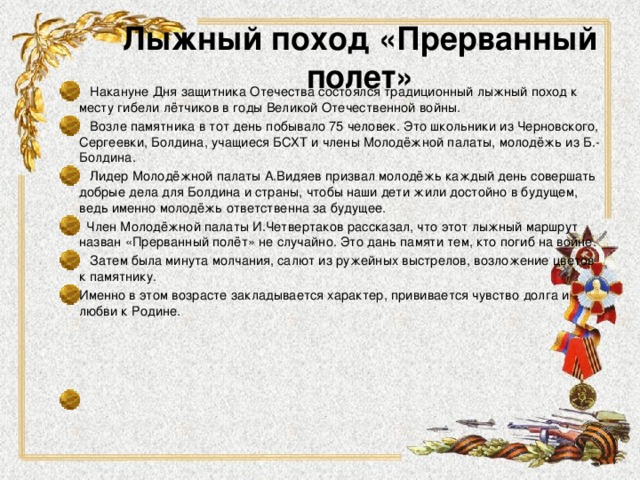 Лыжный поход «Прерванный полет»  Накануне Дня защитника Отечества состоялся традиционный лыжный поход к месту гибели лётчиков в годы Великой Отечественной войны.  Возле памятника в тот день побывало 75 человек. Это школьники из Черновского, Сергеевки, Болдина, учащиеся БСХТ и члены Молодёжной палаты, молодёжь из Б.-Болдина.  Лидер Молодёжной палаты А.Видяев призвал молодёжь каждый день совершать добрые дела для Болдина и страны, чтобы наши дети жили достойно в будущем, ведь именно молодёжь ответственна за будущее.  Член Молодёжной палаты И.Четвертаков рассказал, что этот лыжный маршрут назван «Прерванный полёт» не случайно. Это дань памяти тем, кто погиб на войне.  Затем была минута молчания, салют из ружейных выстрелов, возложение цветов к памятнику. Именно в этом возрасте закладывается характер, прививается чувство долга и любви к Родине.    