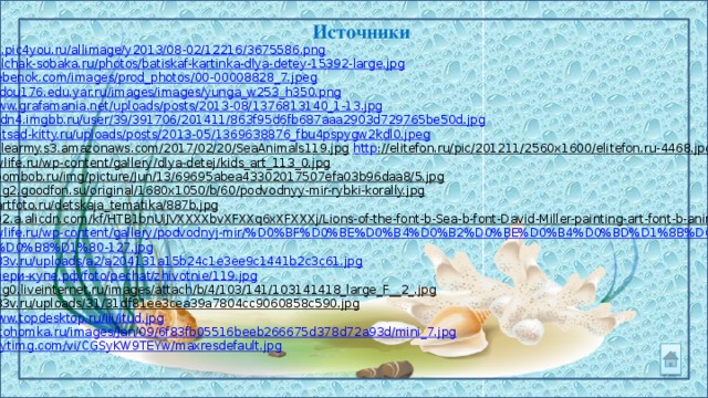 Источники http://s2.pic4you.ru/allimage/y2013/08-02/12216/3675586.png  http://kolchak-sobaka.ru/photos/batiskaf-kartinka-dlya-detey-15392-large.jpg  http://irebenok.com/images/prod_photos/00-00008828_7.jpeg  http://mdou176.edu.yar.ru/images/images/yunga_w253_h350.png  http:// www.grafamania.net/uploads/posts/2013-08/1376813140_1-13.jpg https:// cdn4.imgbb.ru/user/39/391706/201411/863f95d6fb687aaa2903d729765be50d.jpg http:// detsad-kitty.ru/uploads/posts/2013-05/1369638876_fbu4pspygw2kdl0.jpeg https://filearmy.s3.amazonaws.com/2017/02/20/SeaAnimals119.jpg  http ://elitefon.ru/pic/201211/2560x1600/elitefon.ru-4468.jpg  http ://nwlife.ru/wp-content/gallery/dlya-detej/kids_art_113_0.jpg  http ://boombob.ru/img/picture/Jun/13/69695abea43302017507efa03b96daa8/5.jpg  http ://img2.goodfon.su/original/1680x1050/b/60/podvodnyy-mir-rybki-korally.jpg  http ://1artfoto.ru/detskaja_tematika/887b.jpg  http ://g02.a.alicdn.com/kf/HTB1bnUiJVXXXXbvXFXXq6xXFXXXj/Lions-of-the-font-b-Sea-b-font-David-Miller-painting-art-font-b-animals-b.jpg  http://nwlife.ru/wp-content/gallery/podvodnyj-mir/%D0%BF%D0%BE%D0%B4%D0%B2%D0%BE%D0%B4%D0%BD%D1%8B%D0%B9- % D0%BC%D0%B8%D1%80-127.jpg  http :// 333v.ru/uploads/a2/a204131a15b24c1e3ee9c1441b2c3c61.jpg http://двери-купе.рф/foto/pechat/zhivotnie/119.jpg  http ://img0.liveinternet.ru/images/attach/b/4/103/141/103141418_large_F__2_.jpg  http ://333v.ru/uploads/31/31df81ee3cea39a7804cc9060858c590.jpg  http://www.topdesktop.ru/iii/itud.jpg  http://fotohomka.ru/images/Jan/09/6f83fb05516beeb266675d378d72a93d/mini_7.jpg  https://i.ytimg.com/vi/CGSyKW9TEYw/maxresdefault.jpg  