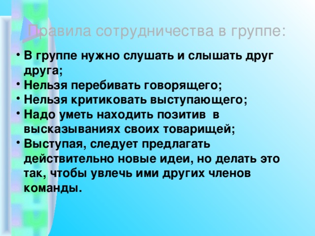 Правила сотрудничества в группе: В группе нужно слушать и слышать друг друга; Нельзя перебивать говорящего; Нельзя критиковать выступающего; Надо уметь находить позитив в высказываниях своих товарищей; Выступая, следует предлагать действительно новые идеи, но делать это так, чтобы увлечь ими других членов команды. 