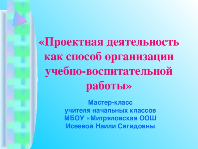                 «Проектная деятельность  как способ организации  учебно-воспитательной работы» Мастер-класс учителя начальных классов МБОУ «Митряловская ООШ Исеевой Наили Сягидовны 