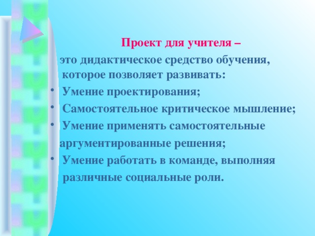 Проект для учителя –  это дидактическое средство обучения, которое позволяет развивать: Умение проектирования; Самостоятельное критическое мышление; Умение применять самостоятельные  аргументированные решения; Умение работать в команде, выполняя  различные социальные роли.   