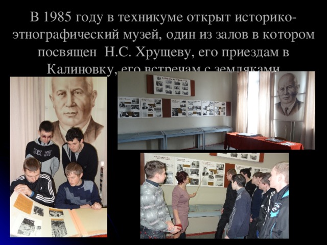 В 1985 году в техникуме открыт историко-этнографический музей, один из залов в котором посвящен Н.С. Хрущеву, его приездам в Калиновку, его встречам с земляками 