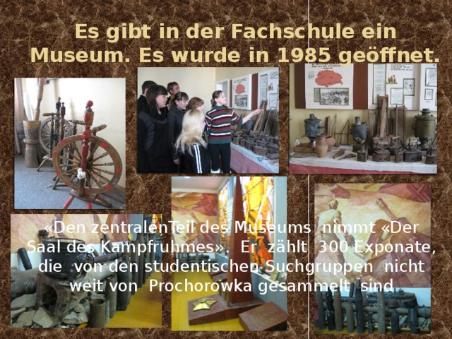 Es gibt in der Fachschule ein Museum. Es wurde in 1985 geöffnet. «Den zentralenTeil des Museums nimmt «Der Saal des Kampfruhmes». Er zählt 300 Exponate, die von den studentischen Suchgruppen nicht weit von Prochorowka gesammelt sind 