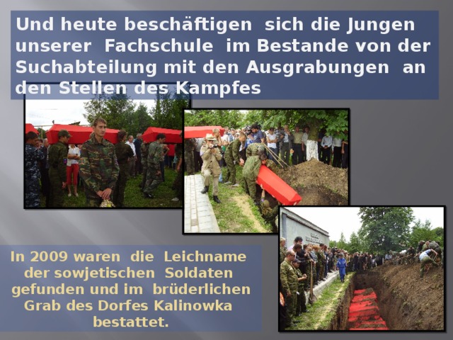 Und heute beschäftigen sich die Jungen unserer Fachschule im Bestande von der Suchabteilung mit den Ausgrabungen an den Stellen des Kampfes In 2009 waren die Leichname der sowjetischen Soldaten gefunden und im brüderlichen Grab des Dorfes Kalinowka bestattet.  