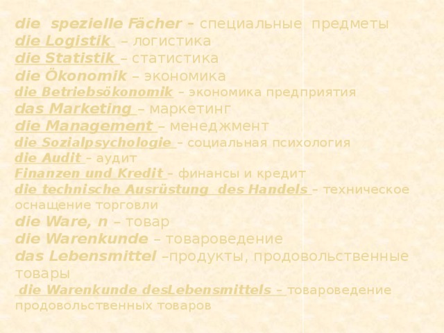 die spezielle Fächer – специальные предметы  die Logistik  – логистика  die Statistik – статистика  die Ökonomik – экономика  die Betriebsökonomik  – экономика предприятия  das Marketing – маркетинг  die Management – менеджмент  die Sozialpsychologie – социальная психология  die Audit – аудит  Finanzen und Kredit – финансы и кредит  die technische Ausrüstung des Handels  – техническое оснащение торговли  die Ware, n – товар  die Warenkunde – товароведение  das Lebensmittel –продукты, продовольственные товары   die Warenkunde desLebensmittels – товароведение продовольственных товаров   