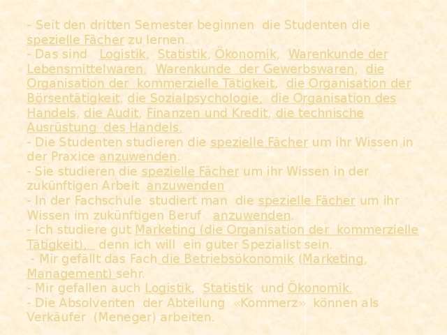 - Seit den dritten Semester beginnen die Studenten die spezielle Fächer zu lernen.  - Das sind Logistik , Statistik , Ökonomik , Warenkunde der  Lebensmittelwaren , Warenkunde der Gewerbswaren , die Organisation der kommerzielle Tätigkeit , die Organisation der Börsentätigkeit , die Sozialpsychologie,  die Organisation des Handels , die Audit , Finanzen und Kredit , die technische Ausrüstung des Handels.  - Die Studenten studieren die spezielle Fächer um ihr Wissen in der Praxice anzuwenden .  - Sie studieren die spezielle Fächer um ihr Wissen in der zukünftigen Arbeit anzuwenden  - In der Fachschule studiert man die spezielle Fächer um ihr Wissen im zukünftigen Beruf anzuwenden .  - Ich studiere gut Marketing (die Organisation der kommerzielle Tätigkeit), denn ich will ein guter Spezialist sein.  - Mir gefällt das Fach die Betriebsökonomik ( Marketing , Management) sehr.  - Mir gefallen auch Logistik , Statistik und Ökonomik.  - Die Absolventen der Abteilung «Kommerz» können als Verkäufer (Meneger) arbeiten.    