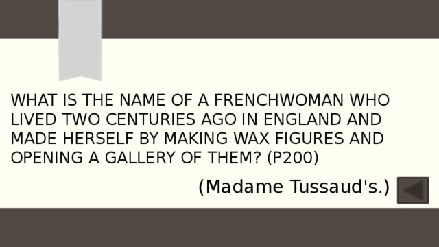 What is the name of a Frenchwoman who lived two centuries ago in England and made herself by making wax figures and opening a gallery of them? (P200) (Madame Tussaud's.) 