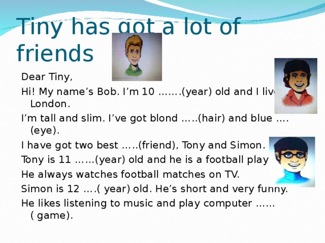 Tiny has got a lot of friends Dear Tiny, Hi! My name’s Bob. I’m 10 …….(year) old and I live in London. I’m tall and slim. I’ve got blond …..(hair) and blue ….(eye).  I have got two best …..(friend), Tony and Simon. Tony is 11 ……(year) old and he is a football player. He always watches football matches on TV. Simon is 12 ….( year) old. He’s short and very funny. He likes listening to music and play computer ……( game).  