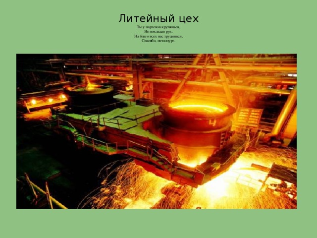 Литейный цех  Ты у мартенов крутишься,  Не покладая рук.  На благо всех нас трудишься,  Спасибо, металлург.   