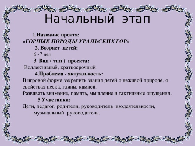 Начальный этап 1.Название пректа: «ГОРНЫЕ ПОРОДЫ УРАЛЬСКИХ ГОР»  2. Возраст детей:  6 -7 лет  3. Вид ( тип ) проекта:  Коллективный, краткосрочный  4.Проблема - актуальность: В игровой форме закрепить знания детей о неживой природе, о свойствах песка, глины, камней. Развивать внимание, память, мышление и тактильные ощущения.  5.Участники: Дети, педагог, родители, руководитель изодеятельности, музыкальный руководитель. 