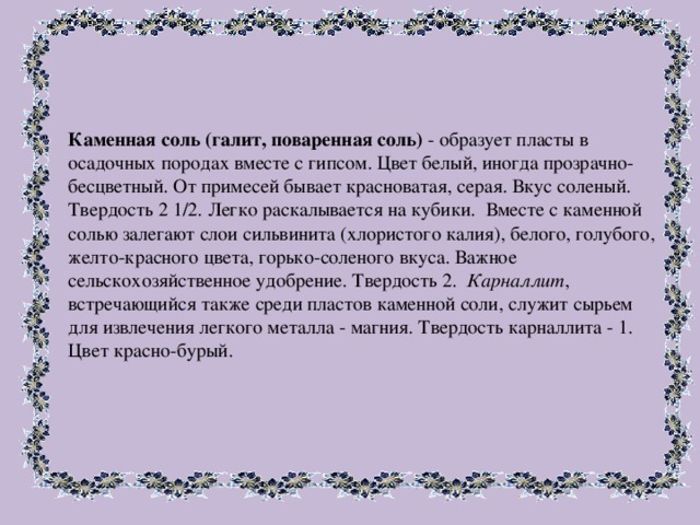 Каменная соль (галит, поваренная соль) - образует пласты в осадочных породах вместе с гипсом. Цвет белый, иногда прозрачно-бесцветный. От примесей бывает красноватая, серая. Вкус соленый. Твердость 2 1/2. Легко раскалывается на кубики. Вместе с каменной солью залегают слои сильвинита (хлористого калия), белого, голубого, желто-красного цвета, горько-соленого вкуса. Важное сельскохозяйственное удобрение. Твердость 2. Карналлит , встречающийся также среди пластов каменной соли, служит сырьем для извлечения легкого металла - магния. Твердость карналлита - 1. Цвет красно-бурый. 