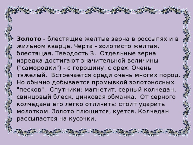 Золото - блестящие желтые зерна в россыпях и в жильном кварце. Черта - золотисто желтая, блестящая. Твердость 3. Отдельные зерна изредка достигают значительной величины (