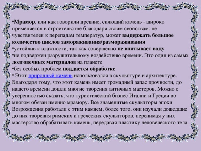 Мрамор , или как говорили древние, сияющий камень - широко применяется в строительстве благодаря своим свойствам: не чувствителен к перепадам температур, может выдержать большое количество циклов замораживания/размораживания устойчив к влажности, так как совершенно не впитывает воду не подвержен разрушительному воздействию времени. Это один из самых долговечных материалов на планете без особых проблем поддается обработке  Этот природный камень использовался в скульптуре и архитектуре. Благодаря тому, что этот камень имеет громадный запас прочности, до нашего времени дошли многие творения античных мастеров. Можно с уверенностью сказать, что туристический бизнес Италии и Греции во многом обязан именно мрамору. Все знаменитые скульпторы эпохи Возрождения работали с этим камнем, более того, они изучали дошедшие до них творения римских и греческих скульпторов, перенимая у них мастерство обрабатывать камень, передавая пластику человеческого тела.   