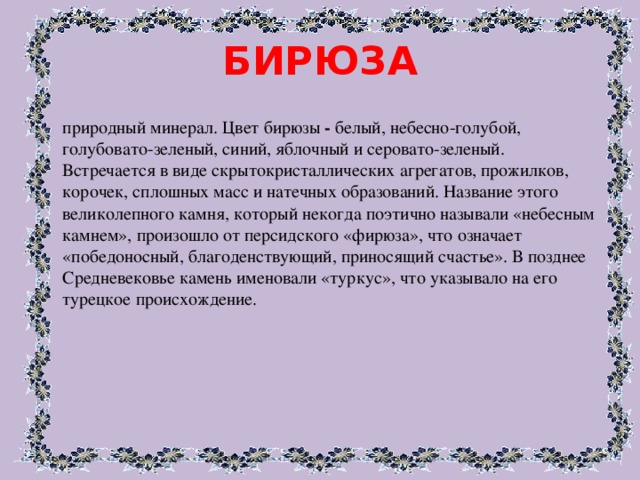 БИРЮЗА природный минерал. Цвет бирюзы - белый, небесно-голубой, голубовато-зеленый, синий, яблочный и серовато-зеленый. Встречается в виде скрытокристаллических агрегатов, прожилков, корочек, сплошных масс и натечных образований. Название этого великолепного камня, который некогда поэтично называли «небесным камнем», произошло от персидского «фирюза», что означает «победоносный, благоденствующий, приносящий счастье». В позднее Средневековье камень именовали «туркус», что указывало на его турецкое происхождение. 