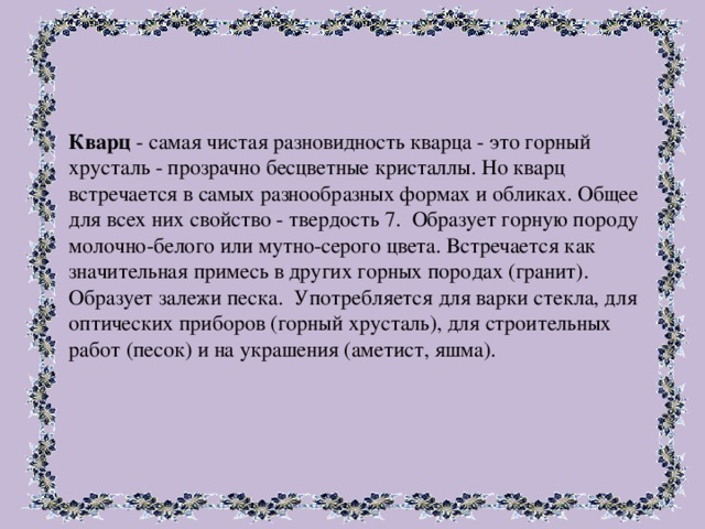 Кварц - самая чистая разновидность кварца - это горный хрусталь - прозрачно бесцветные кристаллы. Но кварц встречается в самых разнообразных формах и обликах. Общее для всех них свойство - твердость 7. Образует горную породу молочно-белого или мутно-серого цвета. Встречается как значительная примесь в других горных породах (гранит). Образует залежи песка. Употребляется для варки стекла, для оптических приборов (горный хрусталь), для строительных работ (песок) и на украшения (аметист, яшма).  