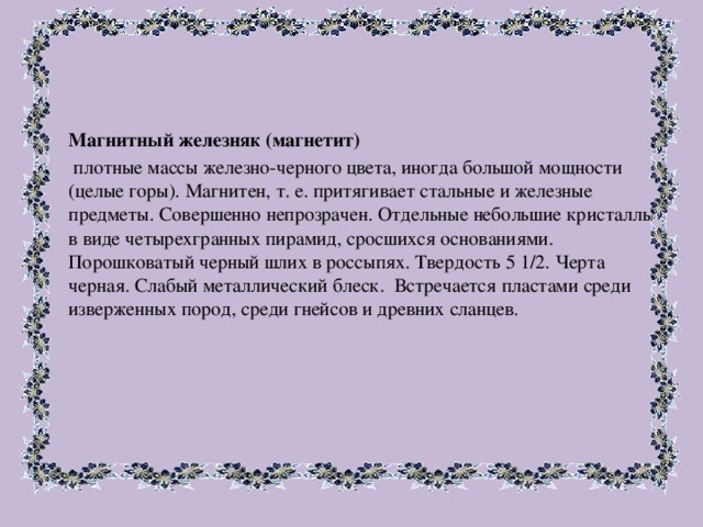 Магнитный железняк (магнетит)   плотные массы железно-черного цвета, иногда большой мощности (целые горы). Магнитен, т. е. притягивает стальные и железные предметы. Совершенно непрозрачен. Отдельные небольшие кристаллы в виде четырехгранных пирамид, сросшихся основаниями. Порошковатый черный шлих в россыпях. Твердость 5 1/2. Черта черная. Слабый металлический блеск. Встречается пластами среди изверженных пород, среди гнейсов и древних сланцев. 