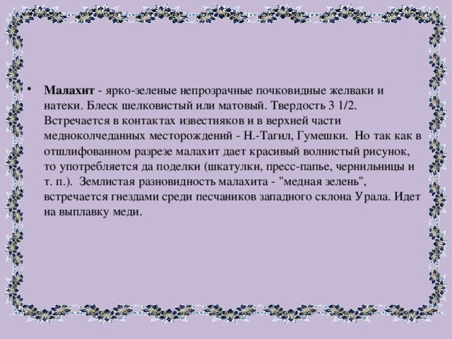 Малахит - ярко-зеленые непрозрачные почковидные желваки и натеки. Блеск шелковистый или матовый. Твердость 3 1/2. Встречается в контактах известняков и в верхней части медноколчеданных месторождений - Н.-Тагил, Гумешки. Но так как в отшлифованном разрезе малахит дает красивый волнистый рисунок, то употребляется да поделки (шкатулки, пресс-папье, чернильницы и т. п.). Землистая разновидность малахита - 