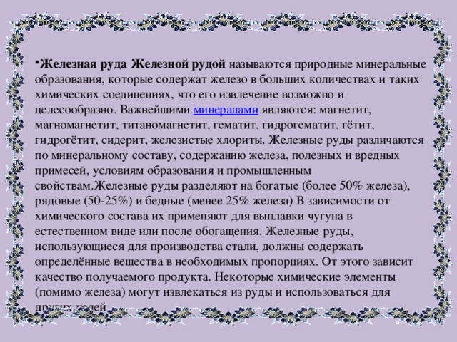 Железная руда Железной рудой называются природные минеральные образования, которые содержат железо в больших количествах и таких химических соединениях, что его извлечение возможно и целесообразно. Важнейшими минералами являются: магнетит, магномагнетит, титаномагнетит, гематит, гидрогематит, гётит, гидрогётит, сидерит, железистые хлориты. Железные руды различаются по минеральному составу, содержанию железа, полезных и вредных примесей, условиям образования и промышленным свойствам.Железные руды разделяют на богатые (более 50% железа), рядовые (50-25%) и бедные (менее 25% железа) В зависимости от химического состава их применяют для выплавки чугуна в естественном виде или после обогащения. Железные руды, использующиеся для производства стали, должны содержать определённые вещества в необходимых пропорциях. От этого зависит качество получаемого продукта. Некоторые химические элементы (помимо железа) могут извлекаться из руды и использоваться для других целей. 