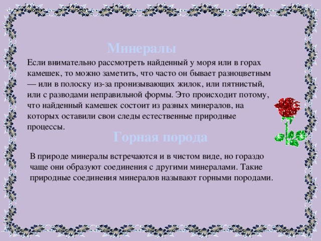 Минералы Если внимательно рассмотреть найденный у моря или в горах камешек, то можно заметить, что часто он бывает разноцветным — или в полоску из-за пронизывающих жилок, или пятнистый, или с разводами неправильной формы. Это происходит потому, что найденный камешек состоит из разных минералов, на которых оставили свои следы естественные природные процессы. Горная порода В природе минералы встречаются и в чистом виде, но гораздо чаще они образуют соединения с другими минералами. Такие природные соединения минералов называют горными породами. 