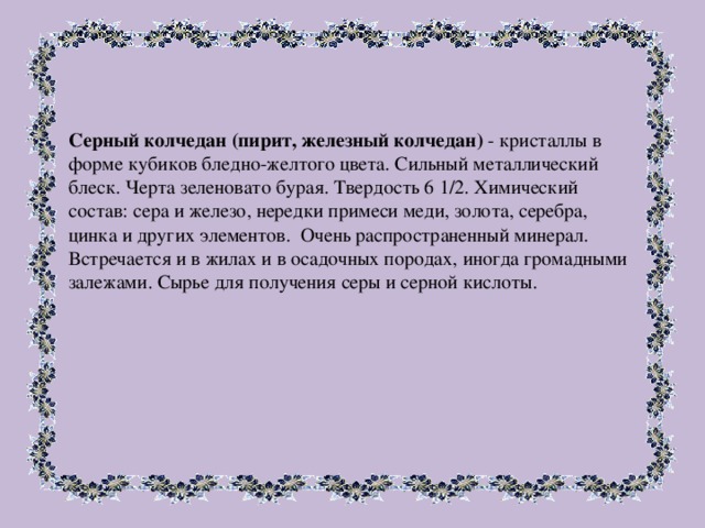 Серный колчедан (пирит, железный колчедан) - кристаллы в форме кубиков бледно-желтого цвета. Сильный металлический блеск. Черта зеленовато бурая. Твердость 6 1/2. Химический состав: сера и железо, нередки примеси меди, золота, серебра, цинка и других элементов. Очень распространенный минерал. Встречается и в жилах и в осадочных породах, иногда громадными залежами. Сырье для получения серы и серной кислоты. 