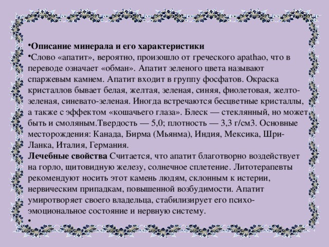 Описание минерала и его характеристики Слово «апатит», вероятно, произошло от греческого apathao, что в переводе означает «обман». Апатит зеленого цвета называют спаржевым камнем. Апатит входит в группу фосфатов. Окраска кристаллов бывает белая, желтая, зеленая, синяя, фиолетовая, желто-зеленая, синевато-зеленая. Иногда встречаются бесцветные кристаллы, а также с эффектом «кошачьего глаза». Блеск — стеклянный, но может быть и смоляным.Твердость — 5,0; плотность — 3,3 г/см3. Основные месторождения: Канада, Бирма (Мьянма), Индия, Мексика, Шри-Ланка, Италия, Германия.  Лечебные свойства Считается, что апатит благотворно воздействует на горло, щитовидную железу, солнечное сплетение. Литотерапевты рекомендуют носить этот камень людям, склонным к истерии, нервическим припадкам, повышенной возбудимости. Апатит умиротворяет своего владельца, стабилизирует его психо-эмоциональное состояние и нервную систему.   
