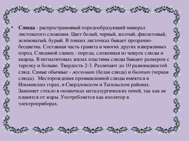 Слюда - распространенный породообразующий минерал листоватого сложения. Цвет белый, черный, желтый, фиолетовый, зеленоватый, бурый. В тонких листочках бывает прозрачно-бесцветна. Составная часть гранита и многих других изверженных пород. Слюдяной сланец - порода, сложенная из чешуек слюды и кварца. В пегматитовых жилах пластины слюды бывают размером с тарелку и больше. Твердость 2-3. Различают до 10 разновидностей слюд. Самые обычные - мусковит (белая слюда) и биотит (черная слюда). Месторождения промышленной слюды имеются в Ильменских горах, в Свердловском и Тагильском районах. Заменяет стекло в окошечках металлургических печей, так как не плавится от жары. Употребляется как изолятор в электроприборах. 