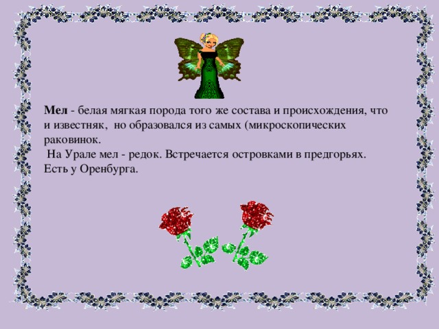 Мел - белая мягкая порода того же состава и происхождения, что и известняк, но образовался из самых (микроскопических раковинок.  На Урале мел - редок. Встречается островками в предгорьях. Есть у Оренбурга. 
