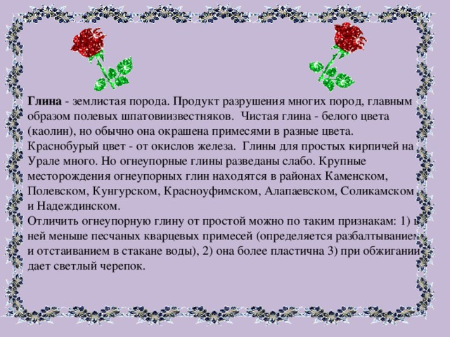 Глина - землистая порода. Продукт разрушения многих пород, главным образом полевых шпатовиизвестняков. Чистая глина - белого цвета (каолин), но обычно она окрашена примесями в разные цвета. Краснобурый цвет - от окислов железа. Глины для простых кирпичей на Урале много. Но огнеупорные глины разведаны слабо. Крупные месторождения огнеупорных глин находятся в районах Каменском, Полевском, Кунгурском, Красноуфимском, Алапаевском, Соликамском и Надеждинском. Отличить огнеупорную глину от простой можно по таким признакам: 1) в ней меньше песчаных кварцевых примесей (определяется разбалтыванием и отстаиванием в стакане воды), 2) она более пластична 3) при обжигании дает светлый черепок. 