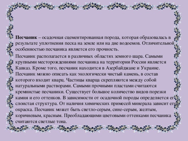 Песчаник – осадочная сцементированная порода, которая образовалась в результате уплотнения песка на земле или на дне водоемов. Отличительной особенностью песчаника является его прочность. Песчаник располагается в различных областях земного шара. Самыми крупными месторождениями песчаника на территории России является Кавказ. Кроме того, песчаник находится в Азербайджане и Украине. Песчаник можно описать как экологически чистый камень, в состав которого входит кварц. Частицы кварца скрепляются между собой натуральными растворами. Самыми прочными пластами считаются кремнистые песчаники. Существует большое количество видов порезки камня и его оттенков. В зависимости от осадочной породы определяется его слоистая структура. От наличия химических примесей минерала зависит его окраска. Песчаник может быть светло-серым, сине-серым, желтым, коричневым, красным. Преобладающими цветовыми оттенками песчаника считаются светлые тона. 