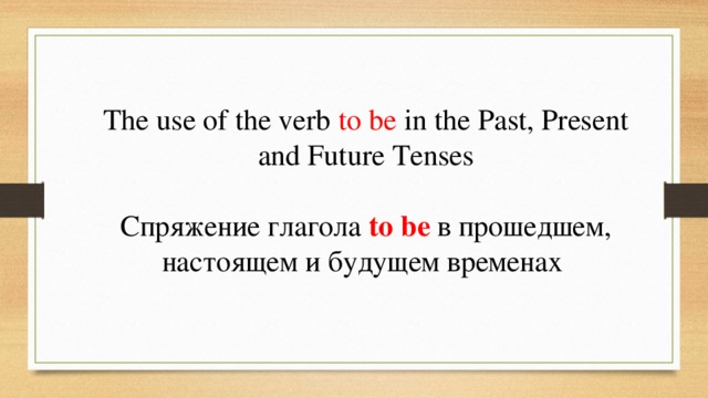 The use of the verb to be in the Past, Present and Future Tenses Спряжение глагола to be в прошедшем, настоящем и будущем временах  