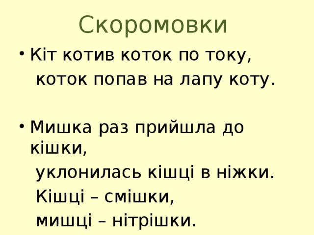 Скоромовки Кіт котив коток по току,  коток попав на лапу коту. Мишка раз прийшла до кішки,  уклонилась кішці в ніжки.  Кішці – смішки,  мишці – нітрішки. 