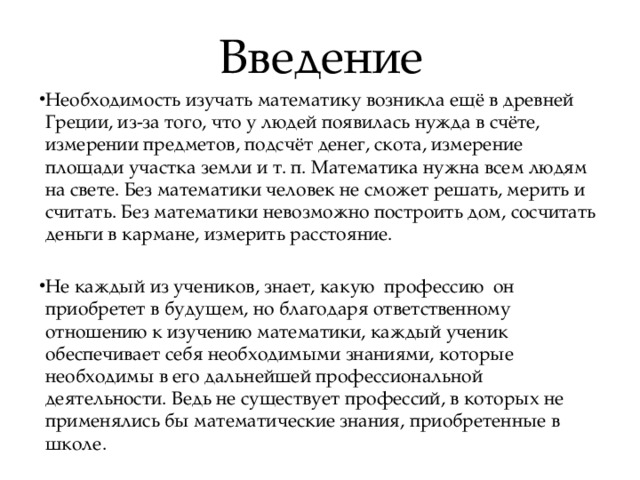 Введение Необходимость изучать математику возникла ещё в древней Греции, из-за того, что у людей появилась нужда в счёте, измерении предметов, подсчёт денег, скота, измерение площади участка земли и т. п. Математика нужна всем людям на свете. Без математики человек не сможет решать, мерить и считать. Без математики невозможно построить дом, сосчитать деньги в кармане, измерить расстояние. Не каждый из учеников, знает, какую профессию он приобретет в будущем, но благодаря ответственному отношению к изучению математики, каждый ученик обеспечивает себя необходимыми знаниями, которые необходимы в его дальнейшей профессиональной деятельности. Ведь не существует профессий, в которых не применялись бы математические знания, приобретенные в школе.  