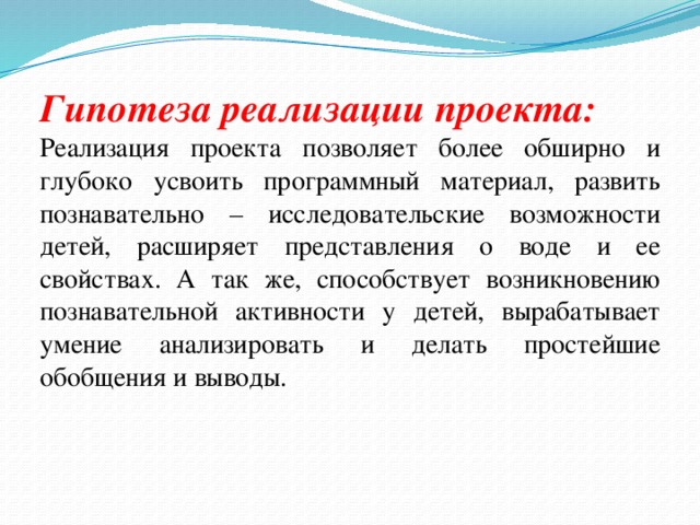 Гипотеза реализации проекта: Реализация проекта позволяет более обширно и глубоко усвоить программный материал, развить познавательно – исследовательские возможности детей, расширяет представления о воде и ее свойствах. А так же, способствует возникновению познавательной активности у детей, вырабатывает умение анализировать и делать простейшие обобщения и выводы. 