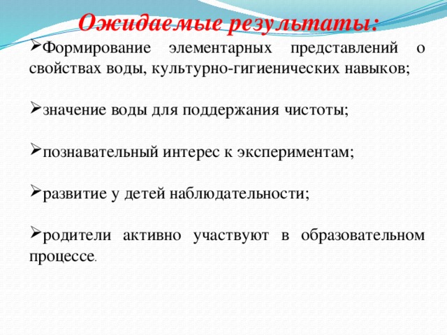  Ожидаемые результаты: Формирование элементарных представлений о свойствах воды, культурно-гигиенических навыков; значение воды для поддержания чистоты; познавательный интерес к экспериментам; развитие у детей наблюдательности; родители активно участвуют в образовательном процессе . 