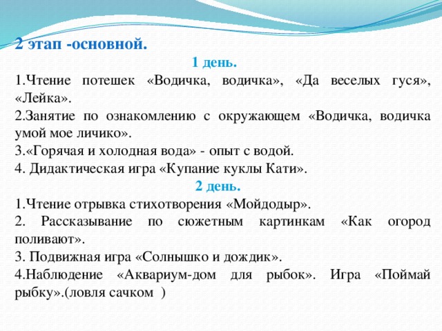 2 этап -основной.  1 день. 1.Чтение потешек «Водичка, водичка», «Да веселых гуся», «Лейка». 2.Занятие по ознакомлению с окружающем «Водичка, водичка умой мое личико». 3.«Горячая и холодная вода» - опыт с водой. 4. Дидактическая игра «Купание куклы Кати».  2 день. 1.Чтение отрывка стихотворения «Мойдодыр». 2. Рассказывание по сюжетным картинкам «Как огород поливают». 3. Подвижная игра «Солнышко и дождик». 4.Наблюдение «Аквариум-дом для рыбок». Игра «Поймай рыбку».(ловля сачком ) 