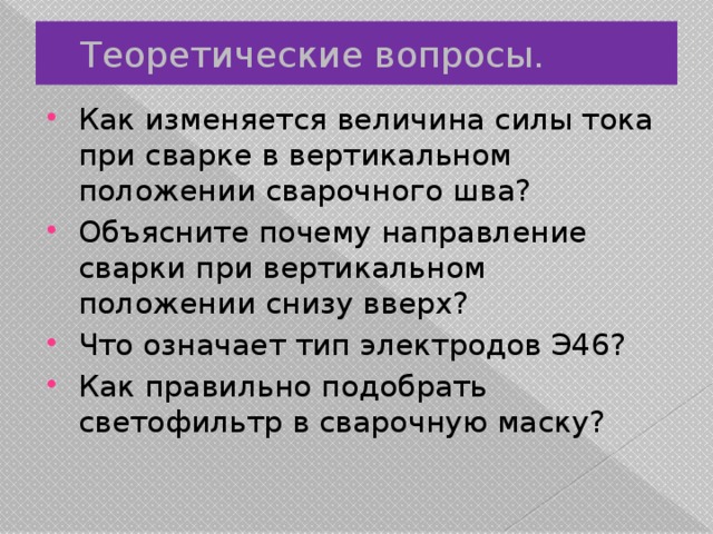 Теоретические вопросы. Как изменяется величина силы тока при сварке в вертикальном положении сварочного шва? Объясните почему направление сварки при вертикальном положении снизу вверх? Что означает тип электродов Э46? Как правильно подобрать светофильтр в сварочную маску? 